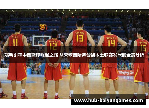 姚明引领中国篮球崛起之路 从突破国际舞台到本土联赛发展的全景分析