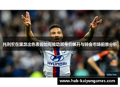 托利索在里昂出色表现如何推动其身价飙升与转会市场前景分析