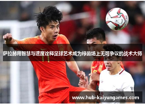 萨拉赫用智慧与速度诠释足球艺术成为绿茵场上无可争议的战术大师