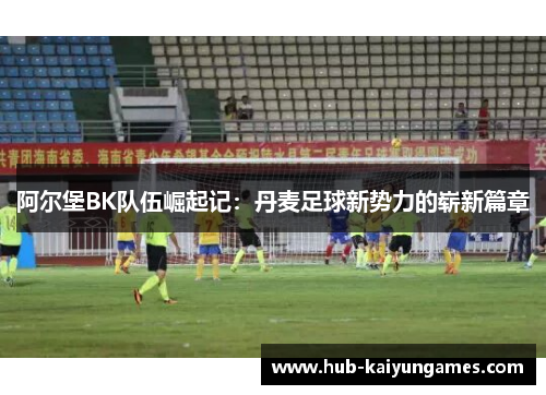 阿尔堡BK队伍崛起记：丹麦足球新势力的崭新篇章