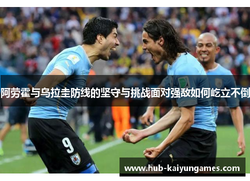 阿劳霍与乌拉圭防线的坚守与挑战面对强敌如何屹立不倒